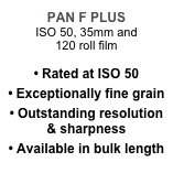 PAN F PLUS
ISO 50, 35mm and 
120 roll film

• Rated at ISO 50
• Exceptionally fine grain
• Outstanding resolution & sharpness
• Available in bulk length