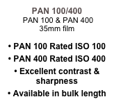 PAN 100/400
 PAN 100 & PAN 400 
35mm film

• PAN 100 Rated ISO 100
• PAN 400 Rated ISO 400
• Excellent contrast & sharpness
• Available in bulk length